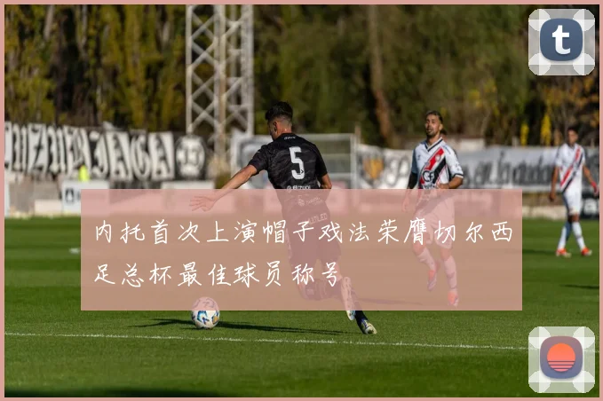 内托首次上演帽子戏法荣膺切尔西足总杯最佳球员称号