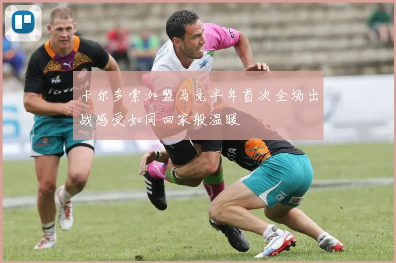 卡尔多索加盟马竞半年首次全场出战感受如同回家般温暖