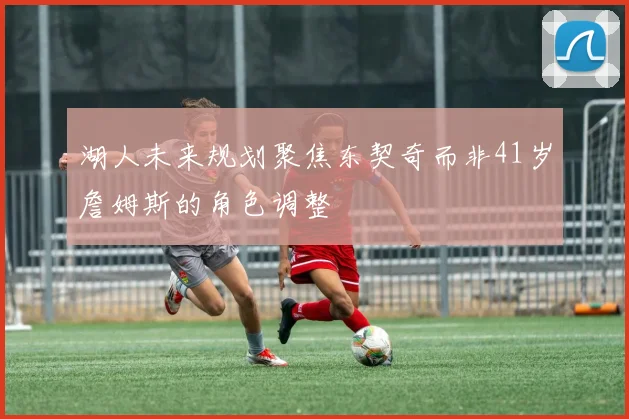 湖人未来规划聚焦东契奇而非41岁詹姆斯的角色调整