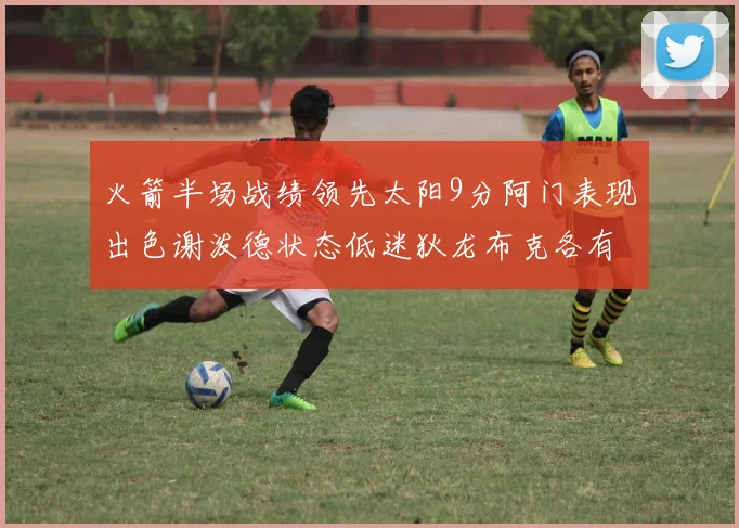火箭半场战绩领先太阳9分阿门表现出色谢泼德状态低迷狄龙布克各有贡献