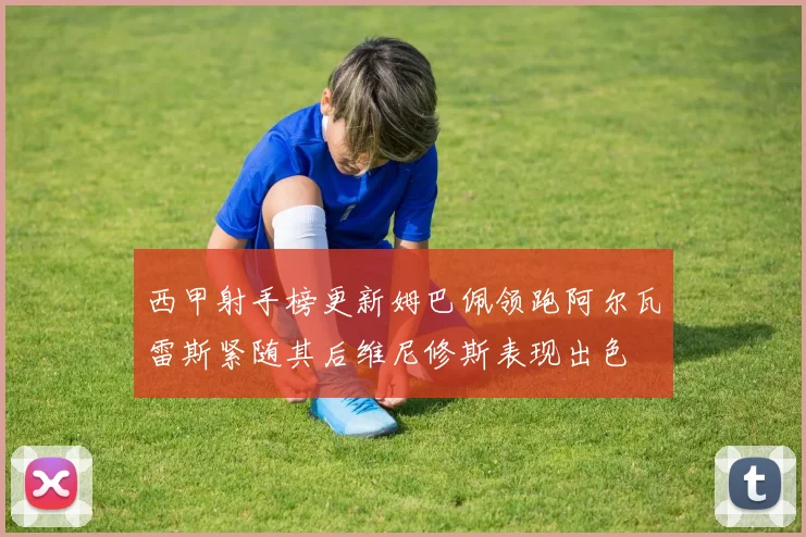 西甲射手榜更新姆巴佩领跑阿尔瓦雷斯紧随其后维尼修斯表现出色
