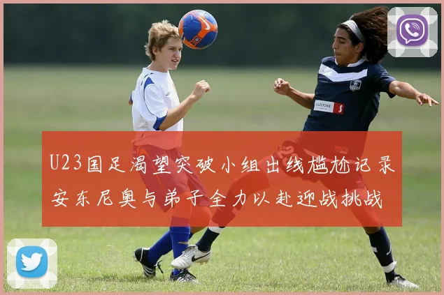 U23国足渴望突破小组出线尴尬记录安东尼奥与弟子全力以赴迎战挑战