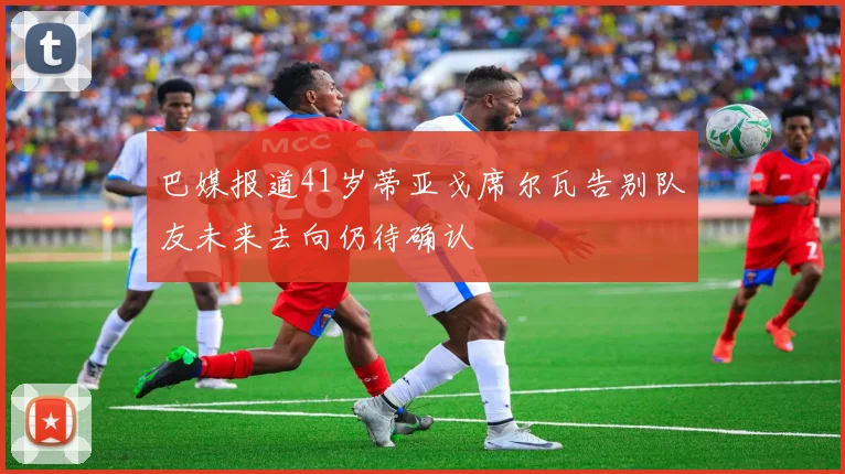 巴媒报道41岁蒂亚戈席尔瓦告别队友未来去向仍待确认