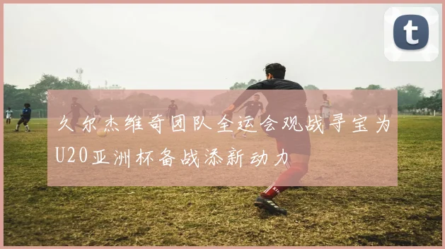 久尔杰维奇团队全运会观战寻宝为U20亚洲杯备战添新动力