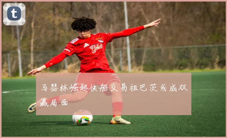 马瑟林崛起快船交易祖巴茨或成双赢局面