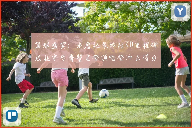 篮球盛宴：老詹纪录终结KD里程碑成就字母哥誓言登顶哈登冲击得分前十