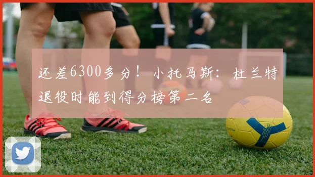 还差6300多分！小托马斯：杜兰特退役时能到得分榜第二名