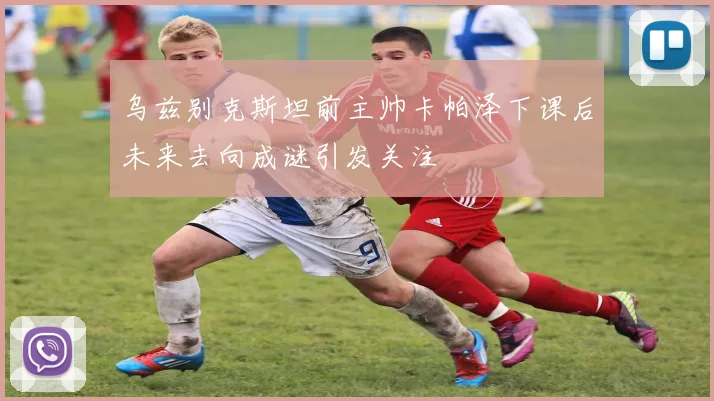 乌兹别克斯坦前主帅卡帕泽下课后未来去向成谜引发关注