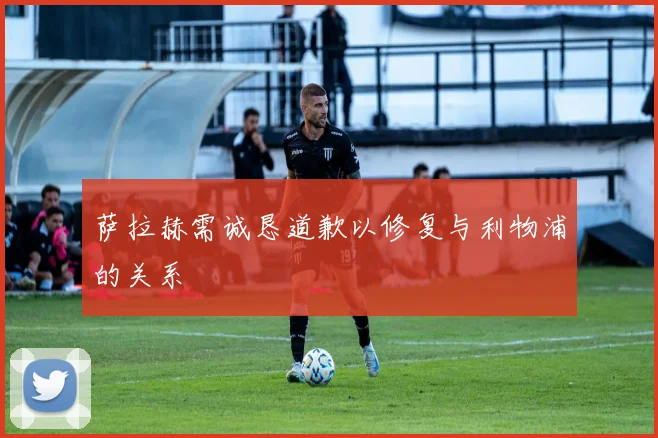 萨拉赫需诚恳道歉以修复与利物浦的关系