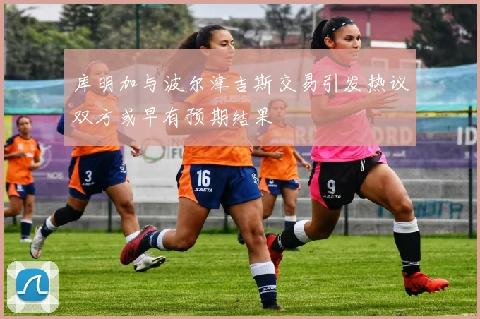 库明加与波尔津吉斯交易引发热议双方或早有预期结果