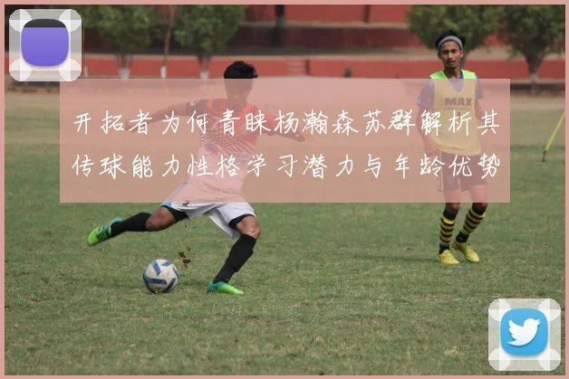开拓者为何青睐杨瀚森苏群解析其传球能力性格学习潜力与年龄优势