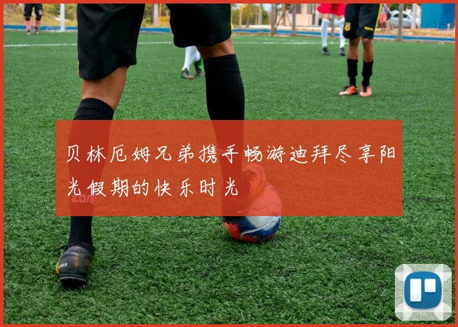 贝林厄姆兄弟携手畅游迪拜尽享阳光假期的快乐时光
