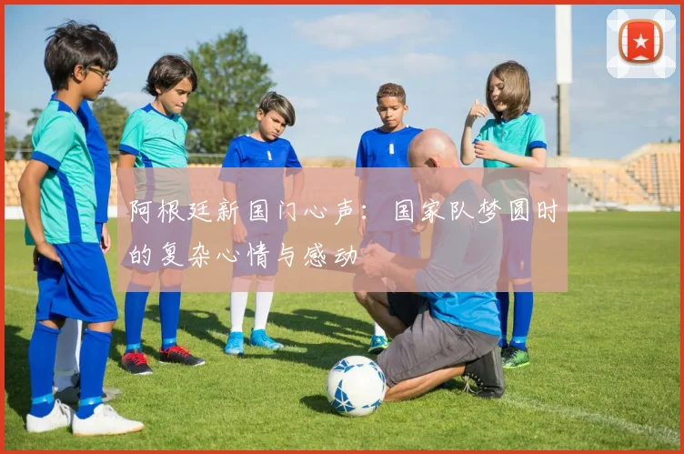 阿根廷新国门心声：国家队梦圆时的复杂心情与感动
