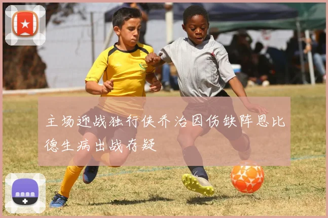 主场迎战独行侠乔治因伤缺阵恩比德生病出战存疑