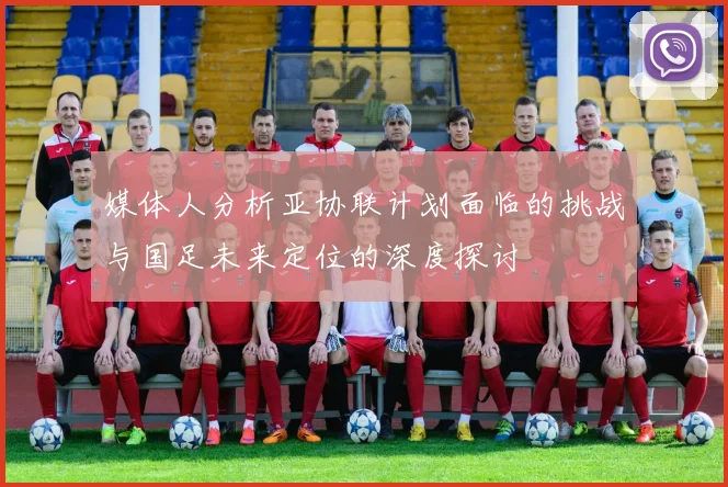 媒体人分析亚协联计划面临的挑战与国足未来定位的深度探讨